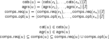 \begin{array}{c}
\Feature{cats}(w)=\TUP{\Feature{cats}(e_1),\ldots,\Feature{cats}(e_n)}[I]\\
\Feature{agrs}(w)=\TUP{\Feature{agrs}(e_1),\ldots,\Feature{agrs}(e_n)}[I]\\
\Feature{comps\_req}(w)=\TUP{\Feature{comps\_req}(e_1),\ldots,\Feature{comps\_req}(e_n)}[I]\\
\Feature{comps\_opt}(w)=\TUP{\Feature{comps\_opt}(e_1),\ldots,\Feature{comps\_opt}(e_n)}[I]\\[5mm]
\Feature{cat}(w)\in\Feature{cats}(w)\\
\Feature{agr}(w)\in\Feature{agrs}(w)\\
\Feature{comps\_req}(w)\subseteq\Feature{comps}(w)\subseteq
\Feature{comps\_req}(w)\UNION\Feature{comps\_opt}(w)
\end{array}