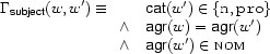 \Gamma_{\Feature{subject}}(w,w')\equiv
\begin{array}[t]{ll}
&\Feature{cat}(w')\in\{\Value{n},\Value{pro}\}\\
\wedge&\Feature{agr}(w)=\Feature{agr}(w')\\
\wedge&\Feature{agr}(w')\in\SET{nom}
\end{array}